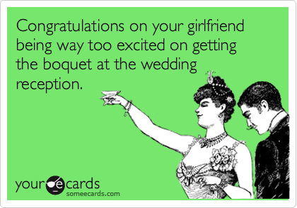 Congratulations on your girlfriend being way too excited on getting the boquet at the wedding
reception.