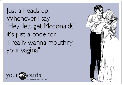 Just a heads up,Whenever I say"Hey, lets get Mcdonalds"it's just a code for"I really wanna mouthifyyour vagina"