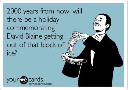 2000 years from now, will
there be a holiday
commemorating
David Blaine getting
out of that block of
ice?