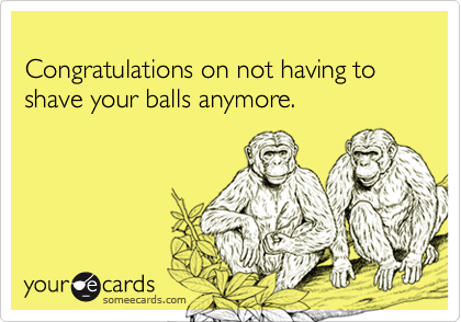 
Congratulations on not having to shave your balls anymore.