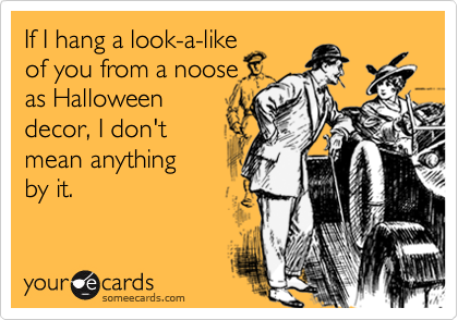 If I hang a look-a-like
of you from a noose
as Halloween
decor, I don't 
mean anything 
by it.