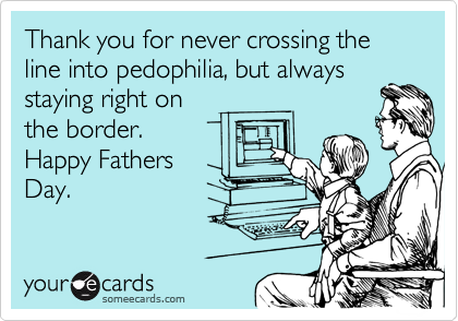 Thank you for never crossing the line into pedophilia, but always
staying right on
the border.
Happy Fathers
Day.