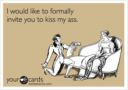 I would like to formally invite you to kiss my ass.