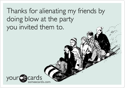 Thanks for alienating my friends by doing blow at the partyyou invited them to.