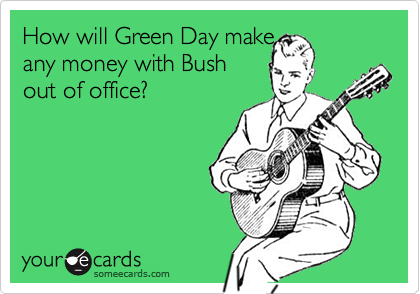 How will Green Day make 
any money with Bush
out of office?