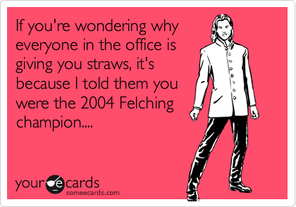 If you're wondering why
everyone in the office is
giving you straws, it's
because I told them you
were the 2004 Felching
champion.... 