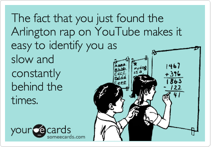 The fact that you just found the Arlington rap on YouTube makes it easy to identify you as slow andconstantlybehind thetimes.