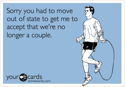 Sorry you had to move
out of state to get me to 
accept that we're no
longer a couple.