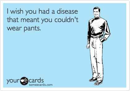 I wish you had a disease 
that meant you couldn't 
wear pants. 