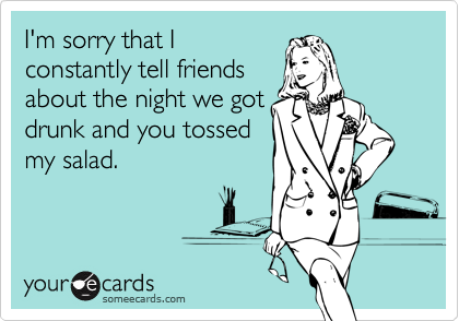 I'm sorry that I
constantly tell friends
about the night we got
drunk and you tossed
my salad.