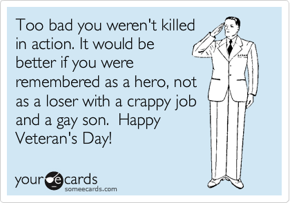 Too bad you weren't killed
in action. It would be
better if you were
remembered as a hero, not
as a loser with a crappy job
and a gay son.  Happy
Veteran's Day!