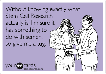 Without knowing exactly what Stem Cell Researchactually is, I'm sure ithas something todo with semen,so give me a tug.