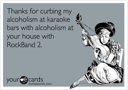 Thanks for curbing my
alcoholism at karaoke
bars with alcoholism at
your house with
RockBand 2.