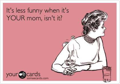 It's less funny when it's
YOUR mom, isn't it?