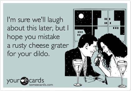 
I'm sure we'll laugh
about this later, but I
hope you mistake
a rusty cheese grater
for your dildo.

