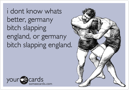 i dont know whats
better, germany
bitch slapping
england, or germany
bitch slapping england.