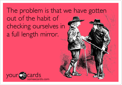 The problem is that we have gotten out of the habit of
checking ourselves in
a full length mirror.