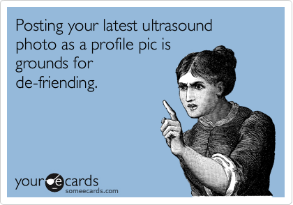 Posting your latest ultrasound photo as a profile pic is
grounds for
de-friending.