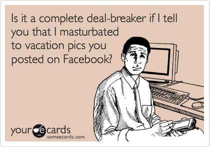 Is it a complete deal-breaker if I tell you that I masturbated
to vacation pics you
posted on Facebook?