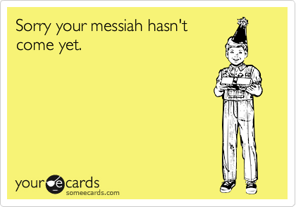 Sorry your messiah hasn't
come yet.