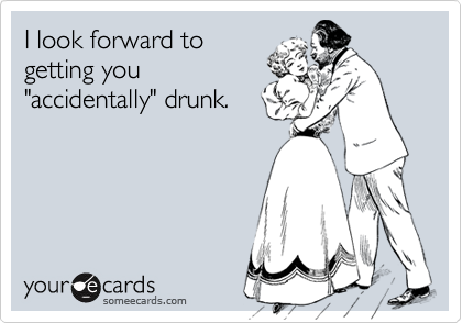 I look forward to
getting you
"accidentally" drunk.