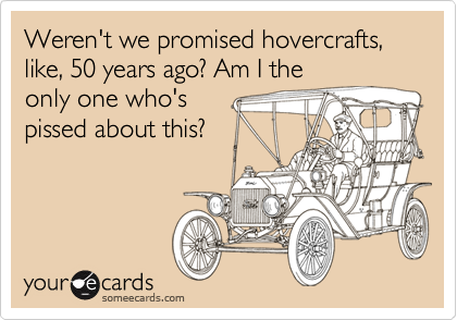 Weren't we promised hovercrafts, like, 50 years ago? Am I the
only one who's
pissed about this?