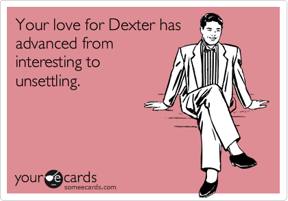 Your love for Dexter has
advanced from
interesting to
unsettling.
