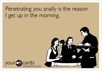 Penetrating you anally is the reason I get up in the morning.