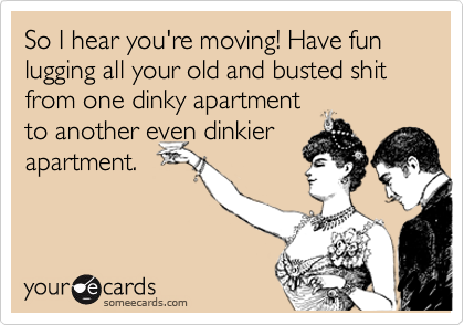 So I hear you're moving! Have fun lugging all your old and busted shit from one dinky apartment
to another even dinkier
apartment.