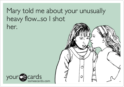 Mary told me about your unusually heavy flow...so I shother.