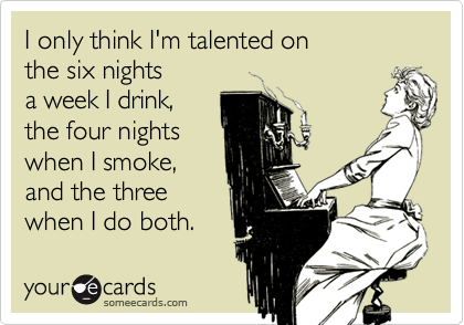 I only think I'm talented on
the six nights
a week I drink,
the four nights
when I smoke,
and the three
when I do both.