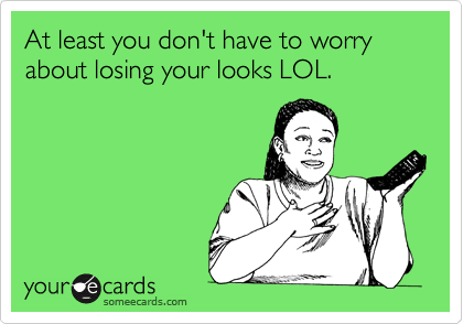 At least you don't have to worry about losing your looks LOL.