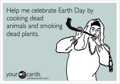 Help me celebrate Earth Day by cooking dead
animals and smoking
dead plants.