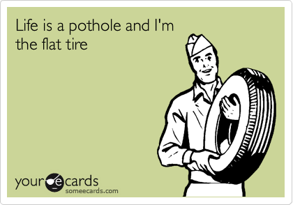 Life is a pothole and I'm
the flat tire