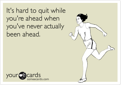 It's hard to quit whileyou're ahead whenyou've never actuallybeen ahead.