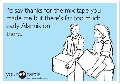 I'd say thanks for the mix tape you made me but there's far too much early Alannis on
there.