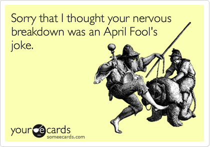Sorry that I thought your nervous breakdown was an April Fool's 
joke.