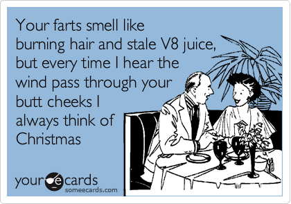 Your farts smell like
burning hair and stale V8 juice,
but every time I hear the
wind pass through your
butt cheeks I
always think of
Christmas