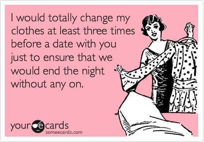 I would totally change my
clothes at least three times
before a date with you
just to ensure that we
would end the night
without any on.