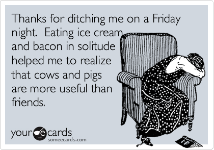 Thanks for ditching me on a Friday night.  Eating ice cream 
and bacon in solitude 
helped me to realize
that cows and pigs
are more useful than
friends.