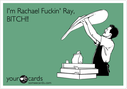 I'm Rachael Fuckin' Ray,
BITCH!!