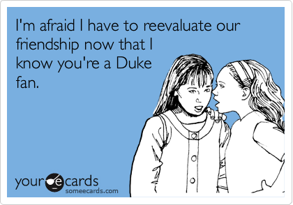 I'm afraid I have to reevaluate our friendship now that Iknow you're a Dukefan.