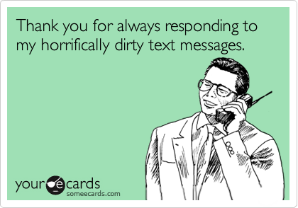 Thank you for always responding to my horrifically dirty text messages. 