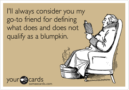 I'll always consider you my 
go-to friend for defining 
what does and does not
qualify as a blumpkin.