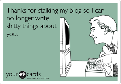Thanks for stalking my blog so I can no longer write
shitty things about
you.