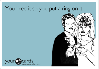 You liked it so you put a ring on it