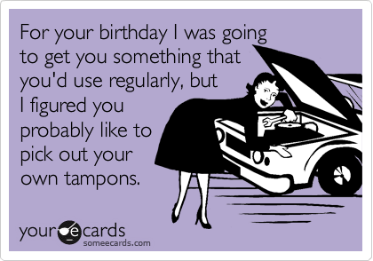 For your birthday I was going
to get you something that
you'd use regularly, but
I figured you 
probably like to
pick out your
own tampons.