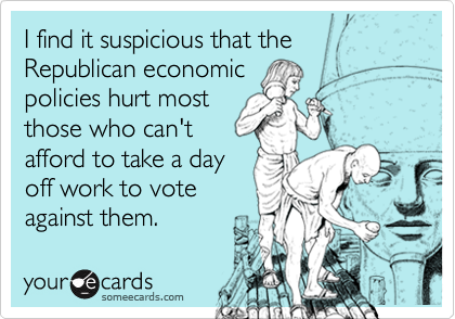 I find it suspicious that the Republican economic
policies hurt most
those who can't
afford to take a day
off work to vote
against them.