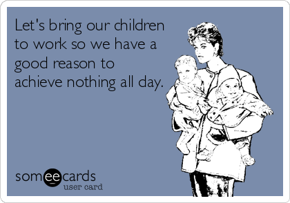 Let's bring our children 
to work so we have a
good reason to
achieve nothing all day.