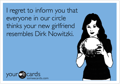 I regret to inform you that
everyone in our circle
thinks your new girlfriend
resembles Dirk Nowitzki.